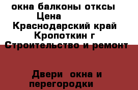 окна балконы отксы › Цена ­ 1 000 - Краснодарский край, Кропоткин г. Строительство и ремонт » Двери, окна и перегородки   
